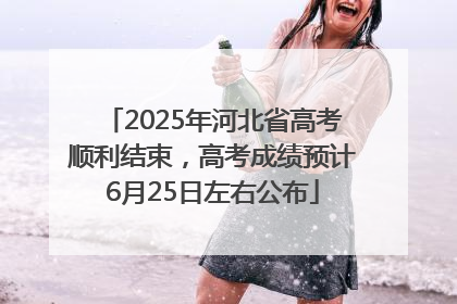 2025年河北省高考顺利结束，高考成绩预计6月25日左右公布