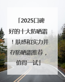 2025口碑好的十大防晒霜！肤感和实力并存防晒霜推荐，值得一试