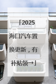 2025海口汽车置换更新，有补贴领→