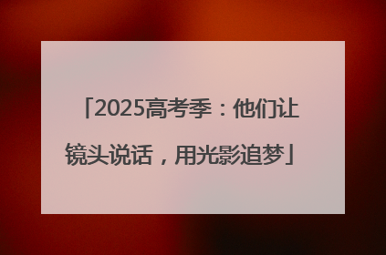 2025高考季：他们让镜头说话，用光影追梦