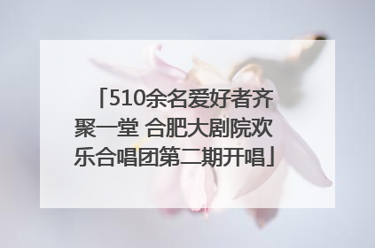 510余名爱好者齐聚一堂 合肥大剧院欢乐合唱团第二期开唱