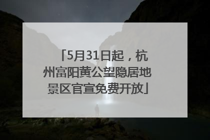 5月31日起，杭州富阳黄公望隐居地景区官宣免费开放