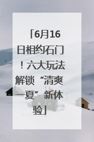 6月16日相约石门！六大玩法解锁“清爽一夏”新体验