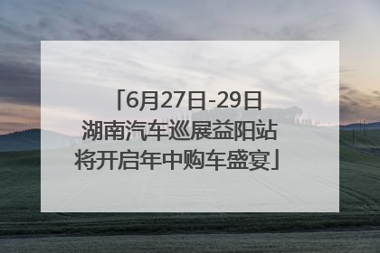 6月27日-29日 湖南汽车巡展益阳站将开启年中购车盛宴