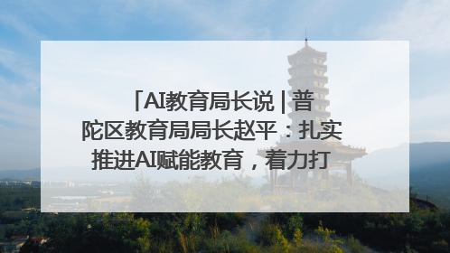 AI教育局长说 | 普陀区教育局局长赵平：扎实推进AI赋能教育，着力打造“适合教育”新体系
